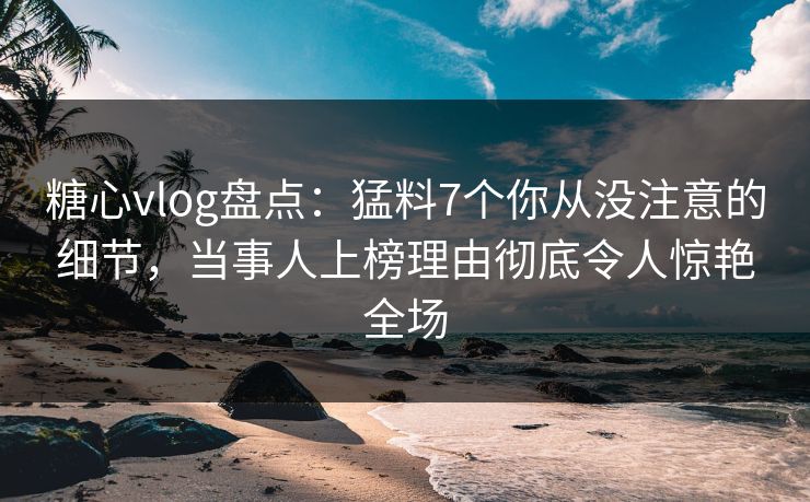 糖心vlog盘点：猛料7个你从没注意的细节，当事人上榜理由彻底令人惊艳全场