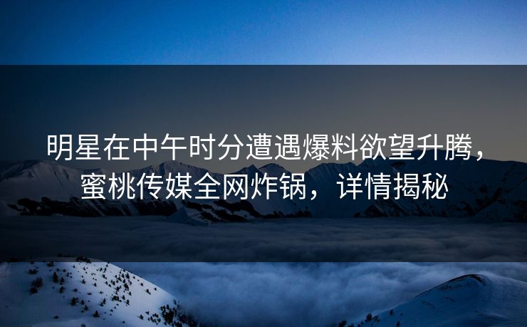 明星在中午时分遭遇爆料欲望升腾，蜜桃传媒全网炸锅，详情揭秘