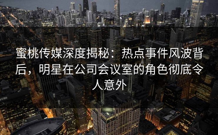 蜜桃传媒深度揭秘：热点事件风波背后，明星在公司会议室的角色彻底令人意外
