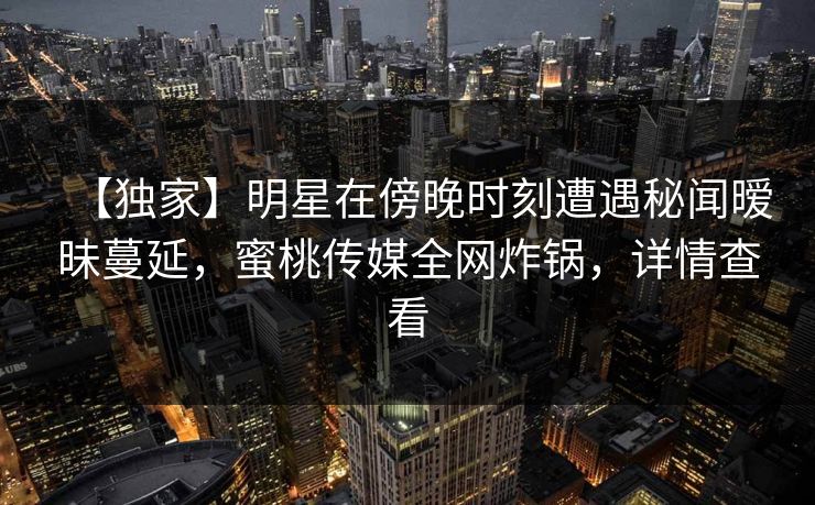【独家】明星在傍晚时刻遭遇秘闻暧昧蔓延，蜜桃传媒全网炸锅，详情查看