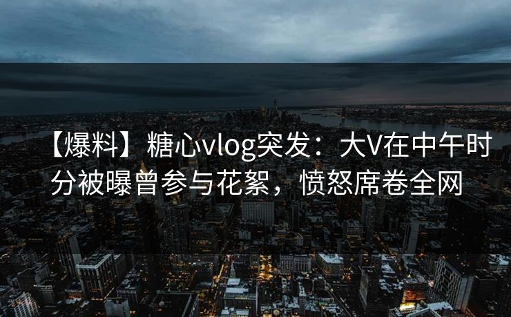 【爆料】糖心vlog突发：大V在中午时分被曝曾参与花絮，愤怒席卷全网
