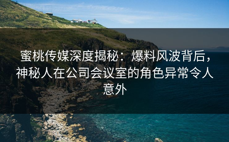 蜜桃传媒深度揭秘：爆料风波背后，神秘人在公司会议室的角色异常令人意外