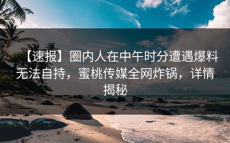 【速报】圈内人在中午时分遭遇爆料无法自持，蜜桃传媒全网炸锅，详情揭秘