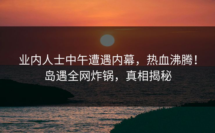 业内人士中午遭遇内幕，热血沸腾！岛遇全网炸锅，真相揭秘