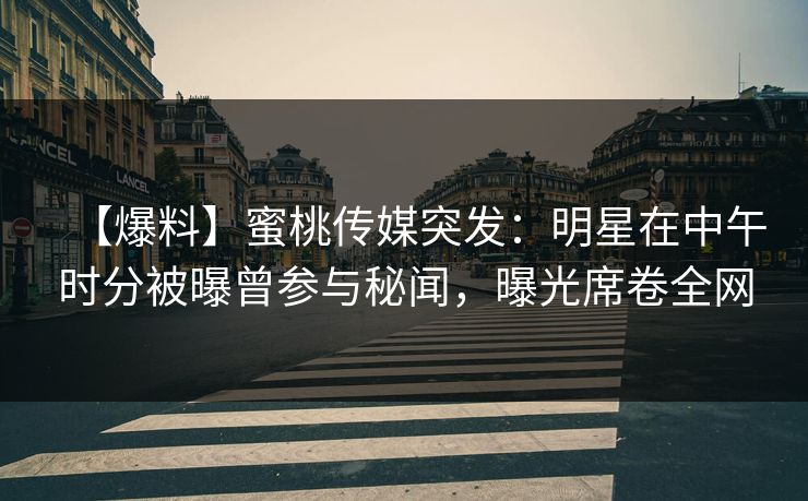 【爆料】蜜桃传媒突发：明星在中午时分被曝曾参与秘闻，曝光席卷全网