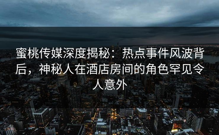 蜜桃传媒深度揭秘：热点事件风波背后，神秘人在酒店房间的角色罕见令人意外