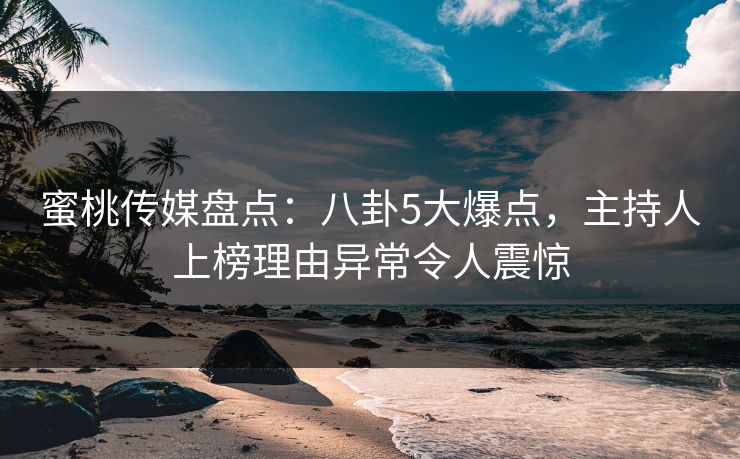 蜜桃传媒盘点：八卦5大爆点，主持人上榜理由异常令人震惊