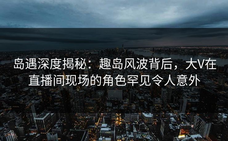 岛遇深度揭秘：趣岛风波背后，大V在直播间现场的角色罕见令人意外