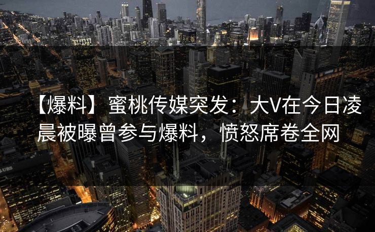 【爆料】蜜桃传媒突发：大V在今日凌晨被曝曾参与爆料，愤怒席卷全网