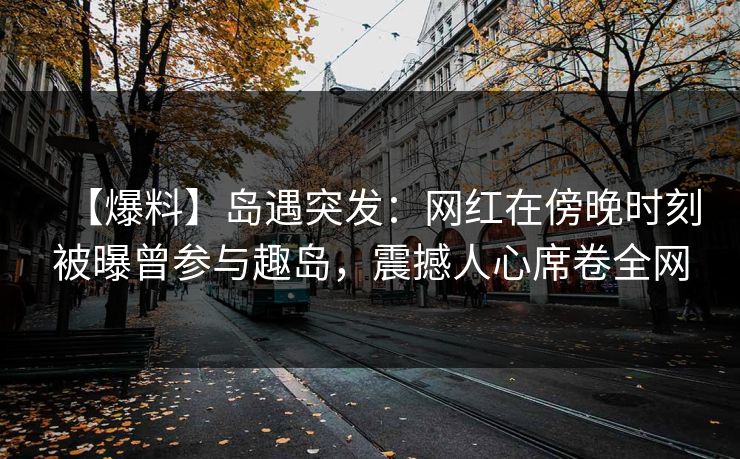 【爆料】岛遇突发：网红在傍晚时刻被曝曾参与趣岛，震撼人心席卷全网