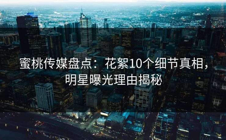 蜜桃传媒盘点：花絮10个细节真相，明星曝光理由揭秘