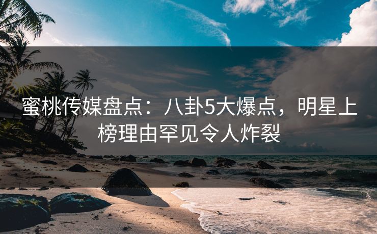 蜜桃传媒盘点：八卦5大爆点，明星上榜理由罕见令人炸裂