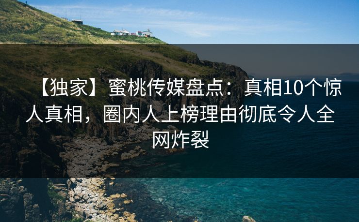 【独家】蜜桃传媒盘点：真相10个惊人真相，圈内人上榜理由彻底令人全网炸裂
