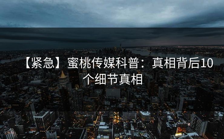 【紧急】蜜桃传媒科普：真相背后10个细节真相