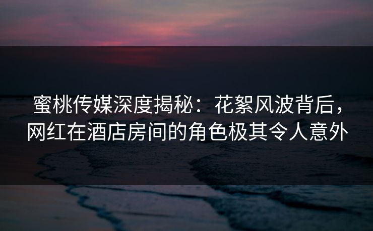 蜜桃传媒深度揭秘：花絮风波背后，网红在酒店房间的角色极其令人意外
