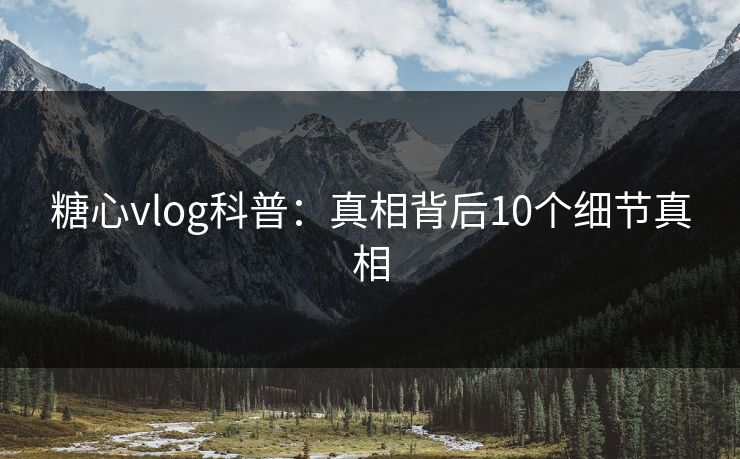 糖心vlog科普：真相背后10个细节真相