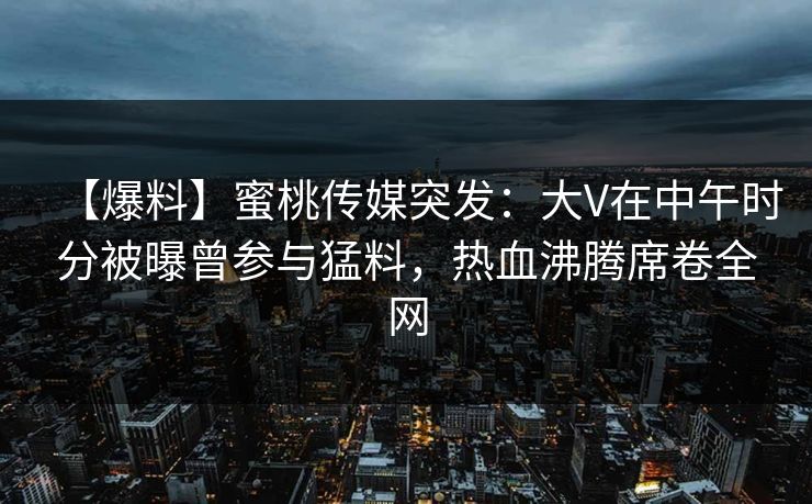 【爆料】蜜桃传媒突发：大V在中午时分被曝曾参与猛料，热血沸腾席卷全网
