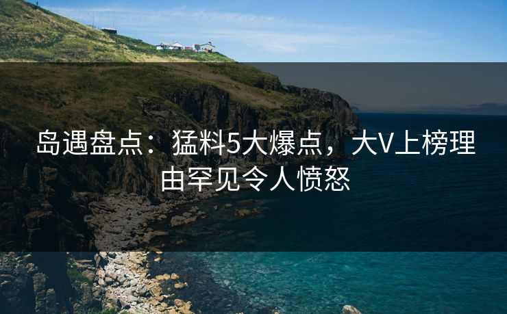 岛遇盘点：猛料5大爆点，大V上榜理由罕见令人愤怒