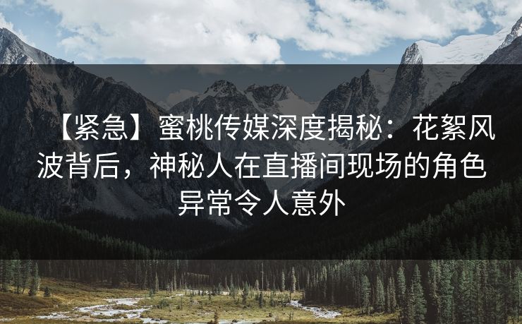 【紧急】蜜桃传媒深度揭秘：花絮风波背后，神秘人在直播间现场的角色异常令人意外