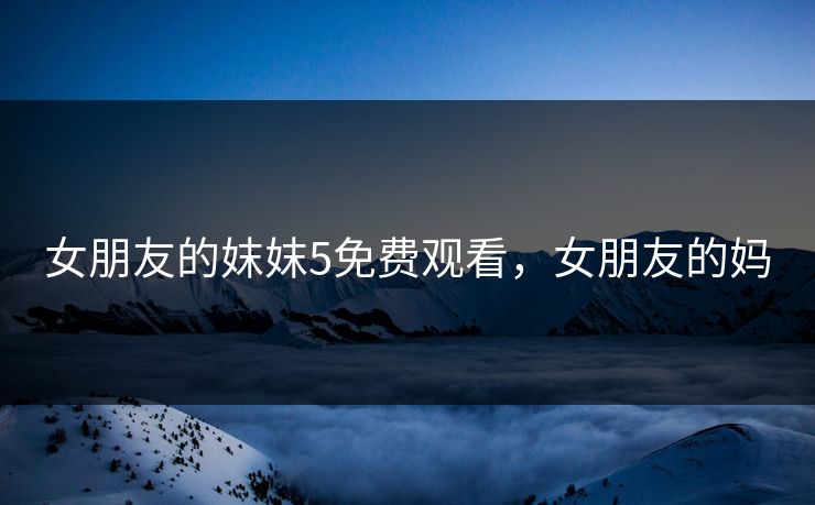 女朋友的妺妺5免费观看，女朋友的妈