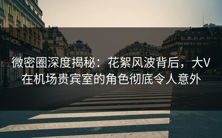 微密圈深度揭秘：花絮风波背后，大V在机场贵宾室的角色彻底令人意外