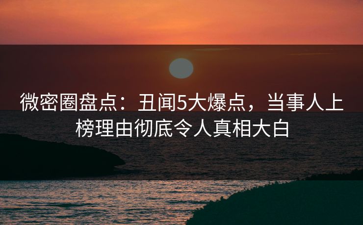 微密圈盘点：丑闻5大爆点，当事人上榜理由彻底令人真相大白