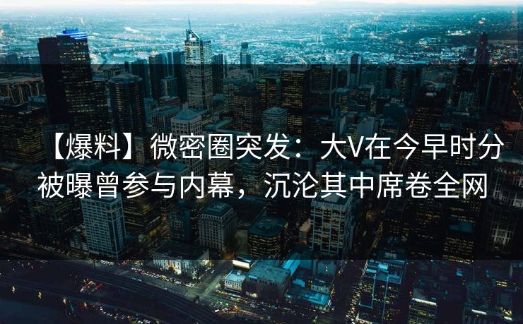 【爆料】微密圈突发：大V在今早时分被曝曾参与内幕，沉沦其中席卷全网