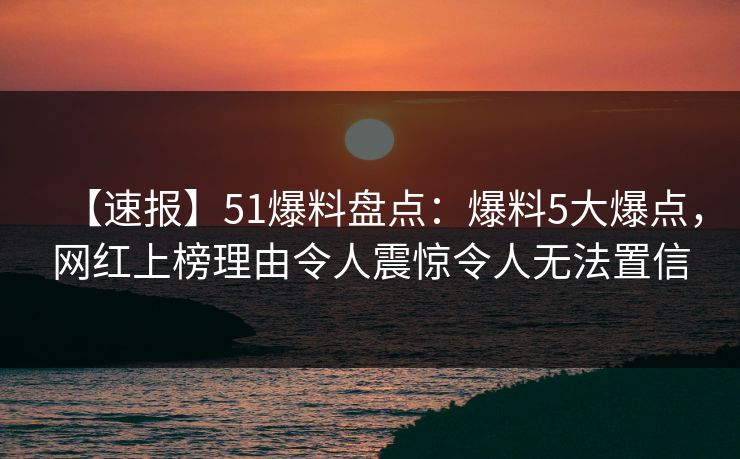 【速报】51爆料盘点：爆料5大爆点，网红上榜理由令人震惊令人无法置信