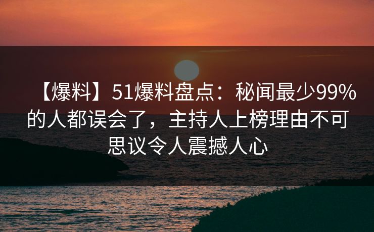【爆料】51爆料盘点：秘闻最少99%的人都误会了，主持人上榜理由不可思议令人震撼人心