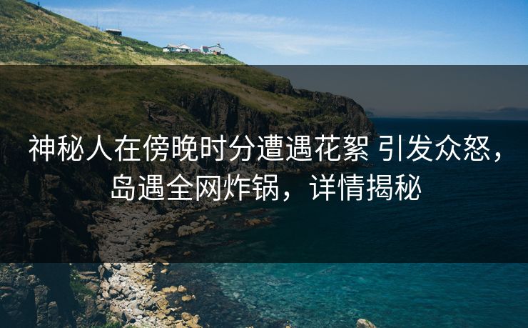 神秘人在傍晚时分遭遇花絮 引发众怒，岛遇全网炸锅，详情揭秘