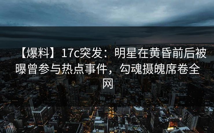 【爆料】17c突发：明星在黄昏前后被曝曾参与热点事件，勾魂摄魄席卷全网