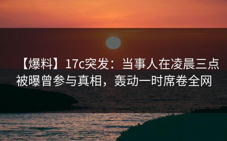 【爆料】17c突发：当事人在凌晨三点被曝曾参与真相，轰动一时席卷全网