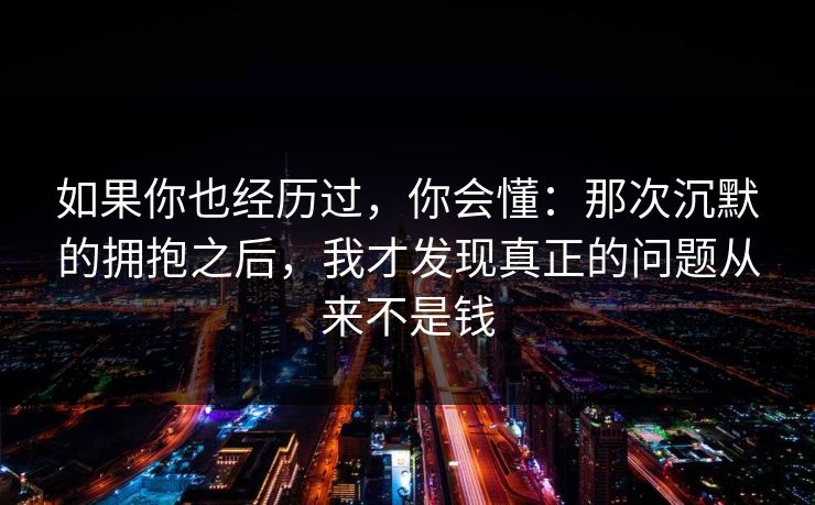 如果你也经历过,你会懂:那次沉默的拥抱之后,我才发现真正的问题从来不是钱 如果你也经历过,你会懂:那次沉默的拥抱之后,我才发现真正的问题从来不是钱