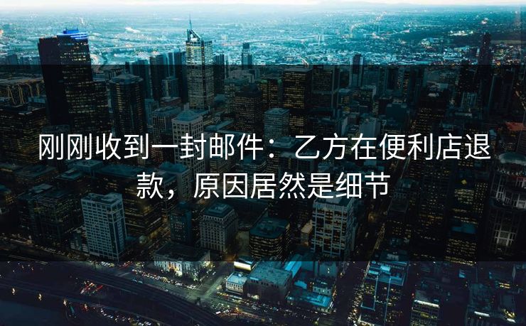 刚刚收到一封邮件：乙方在便利店退款，原因居然是细节
