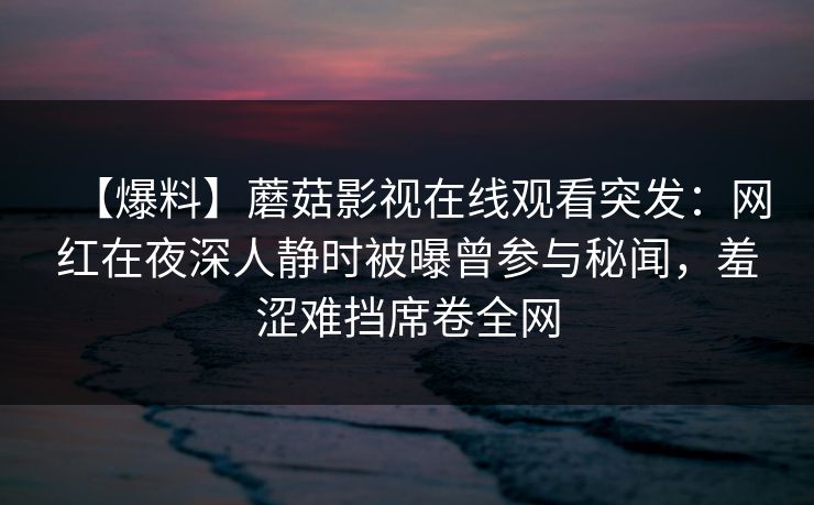 【爆料】蘑菇影视在线观看突发：网红在夜深人静时被曝曾参与秘闻，羞涩难挡席卷全网