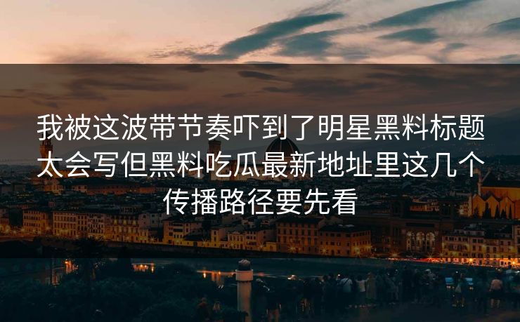 我被这波带节奏吓到了明星黑料标题太会写但黑料吃瓜最新地址里这几个传播路径要先看