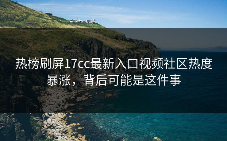 热榜刷屏17cc最新入口视频社区热度暴涨，背后可能是这件事