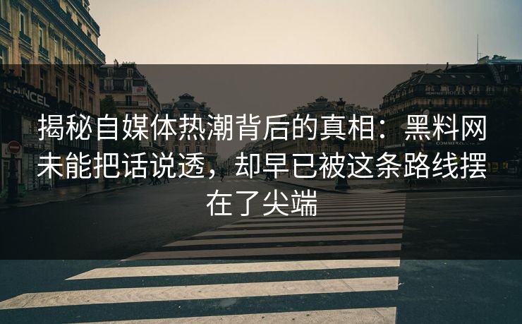 揭秘自媒体热潮背后的真相：黑料网未能把话说透，却早已被这条路线摆在了尖端