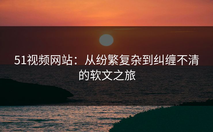 51视频网站：从纷繁复杂到纠缠不清的软文之旅