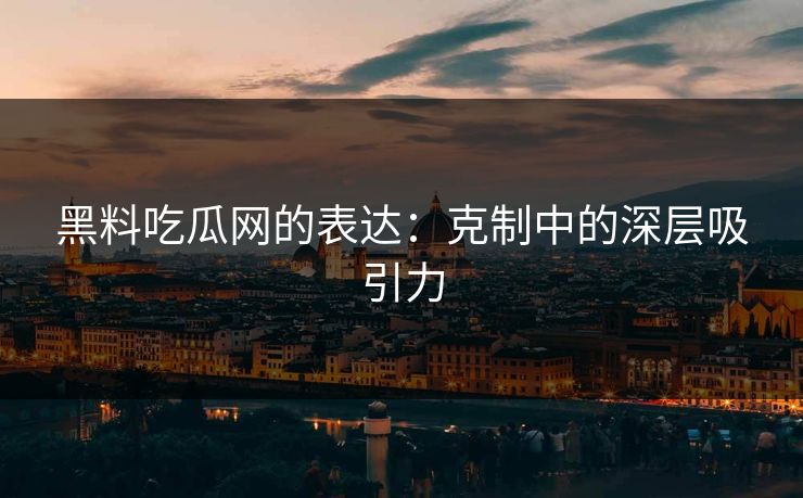 黑料吃瓜网的表达：克制中的深层吸引力